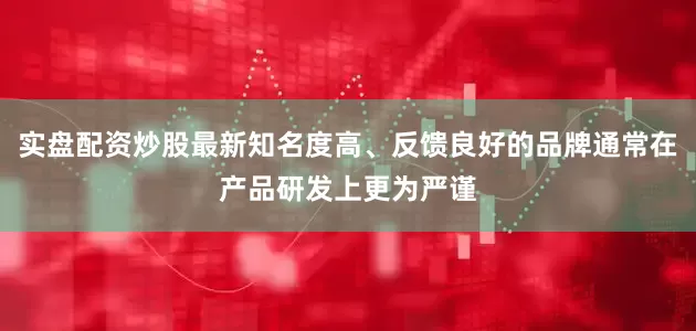 实盘配资炒股最新知名度高、反馈良好的品牌通常在产品研发上更为严谨